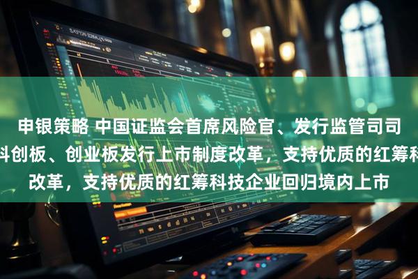 申银策略 中国证监会首席风险官、发行监管司司长严伯进：持续深化科创板、创业板发行上市制度改革，支持优质的红筹科技企业回归境内上市