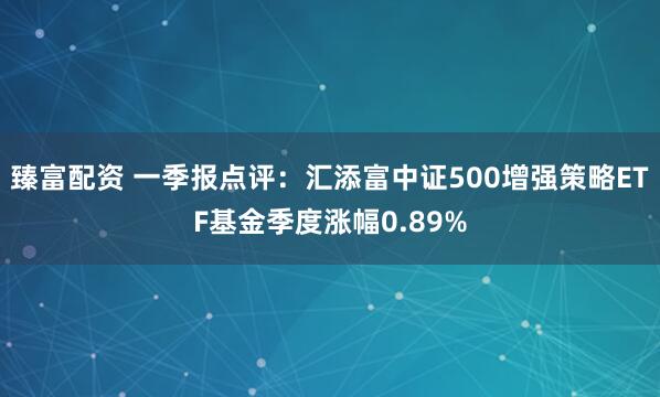 臻富配资 一季报点评：汇添富中证500增强策略ETF基金季度涨幅0.89%