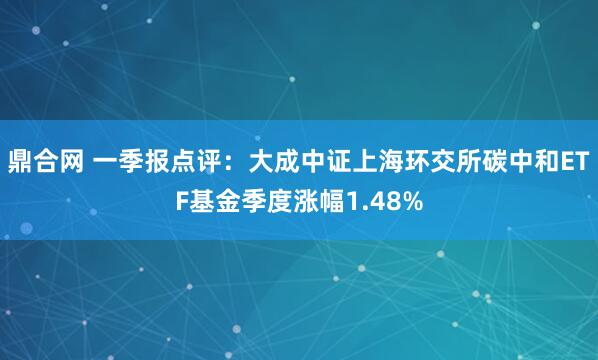 鼎合网 一季报点评：大成中证上海环交所碳中和ETF基金季度涨幅1.48%