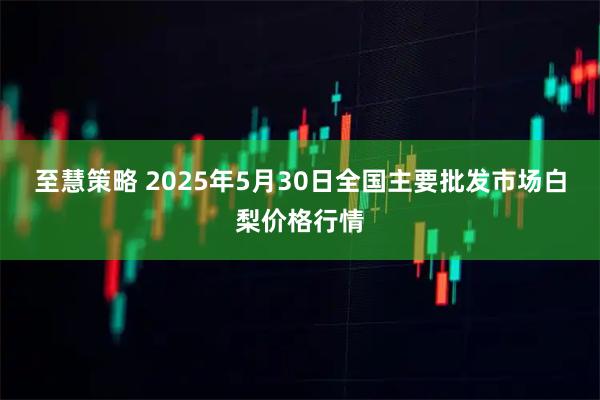 至慧策略 2025年5月30日全国主要批发市场白梨价格行情