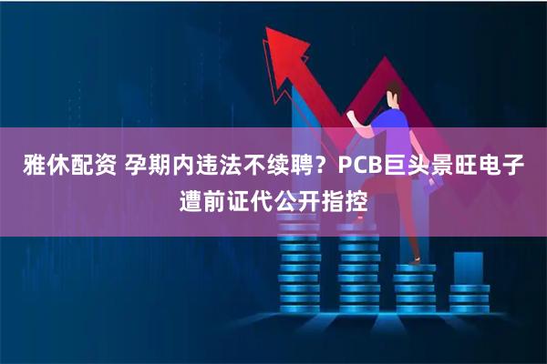 雅休配资 孕期内违法不续聘？PCB巨头景旺电子遭前证代公开指控