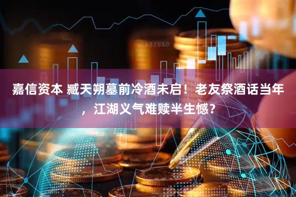 嘉信资本 臧天朔墓前冷酒未启！老友祭酒话当年，江湖义气难赎半生憾？