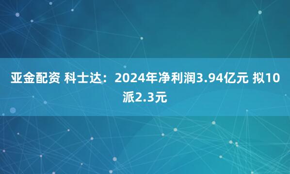 亚金配资 科士达：2024年净利润3.94亿元 拟10派2.3元