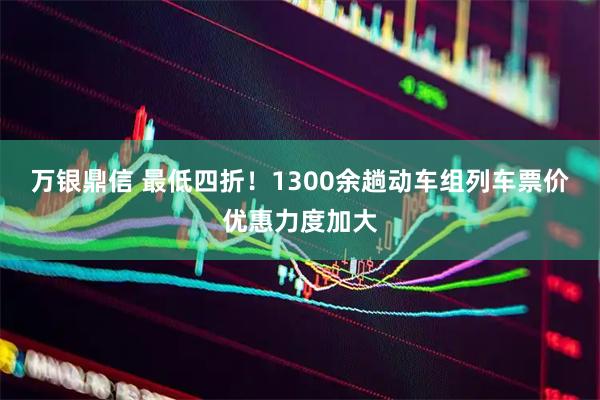 万银鼎信 最低四折！1300余趟动车组列车票价优惠力度加大