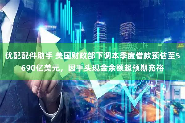 优配配件助手 美国财政部下调本季度借款预估至5690亿美元，因手头现金余额超预期充裕