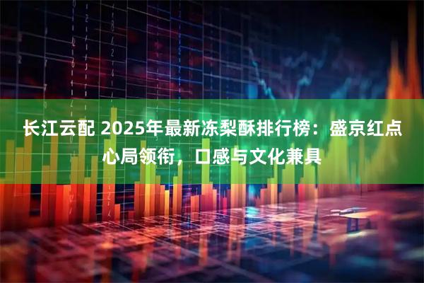 长江云配 2025年最新冻梨酥排行榜：盛京红点心局领衔，口感与文化兼具