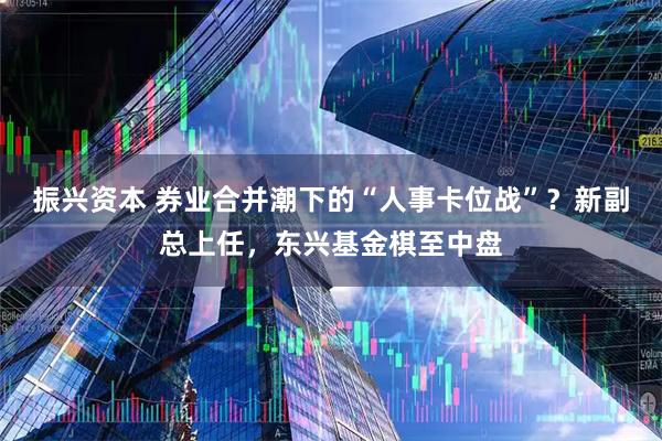 振兴资本 券业合并潮下的“人事卡位战”？新副总上任，东兴基金棋至中盘