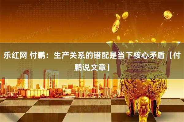 乐红网 付鹏：生产关系的错配是当下核心矛盾【付鹏说文章】