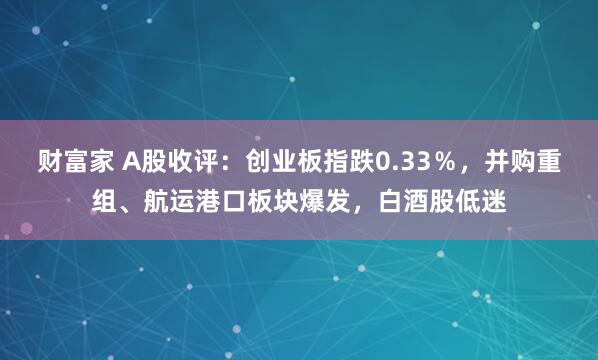 财富家 A股收评：创业板指跌0.33％，并购重组、航运港口板块爆发，白酒股低迷