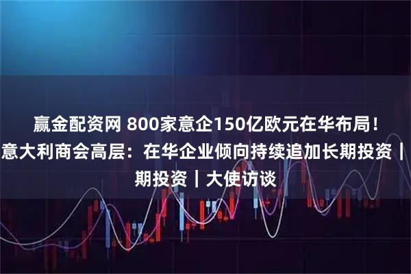 赢金配资网 800家意企150亿欧元在华布局！专访中国意大利商会高层：在华企业倾向持续追加长期投资｜大使访谈