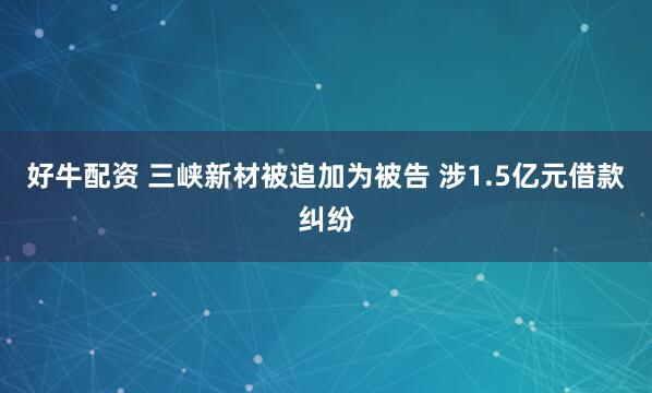 好牛配资 三峡新材被追加为被告 涉1.5亿元借款纠纷