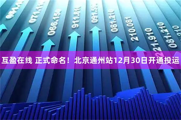 互盈在线 正式命名！北京通州站12月30日开通投运