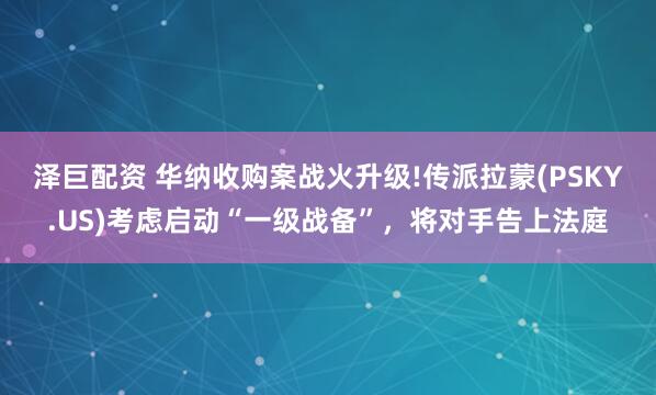 泽巨配资 华纳收购案战火升级!传派拉蒙(PSKY.US)考虑启动“一级战备”，将对手告上法庭