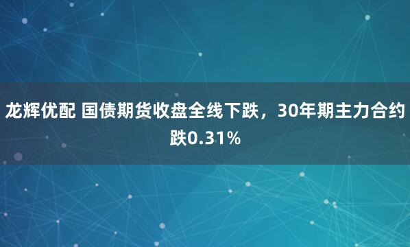 龙辉优配 国债期货收盘全线下跌，30年期主力合约跌0.31%