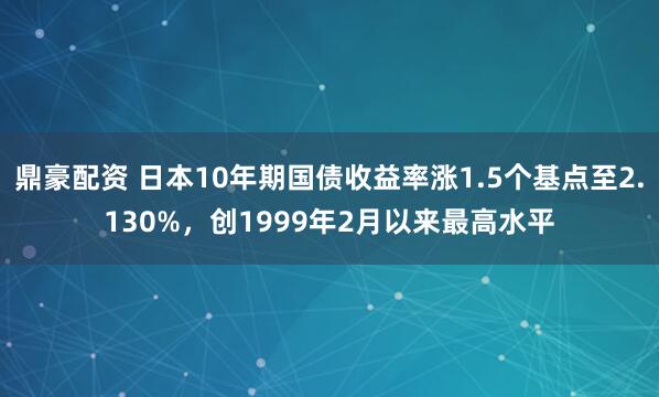 鼎豪配资 日本10年期国债收益率涨1.5个基点至2.130%，创1999年2月以来最高水平