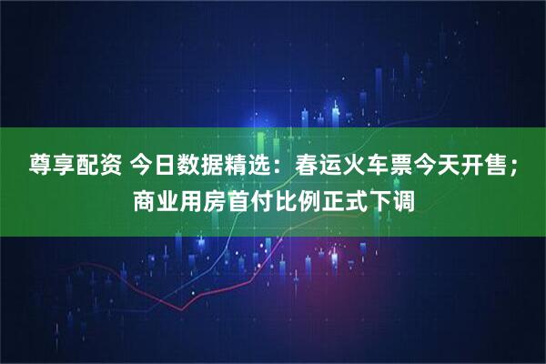 尊享配资 今日数据精选：春运火车票今天开售；商业用房首付比例正式下调