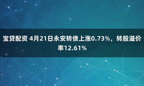 宝贷配资 4月21日永安转债上涨0.73%，转股溢价率12.61%