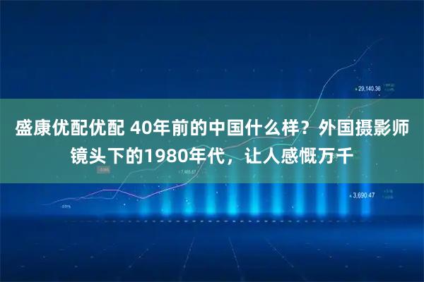 盛康优配优配 40年前的中国什么样？外国摄影师镜头下的1980年代，让人感慨万千
