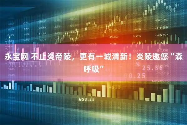 永宝网 不止炎帝陵，更有一城清新！炎陵邀您“森呼吸”