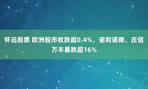 怀远股票 欧洲股市收跌超0.4%，诺和诺德、庄信万丰暴跌超16%