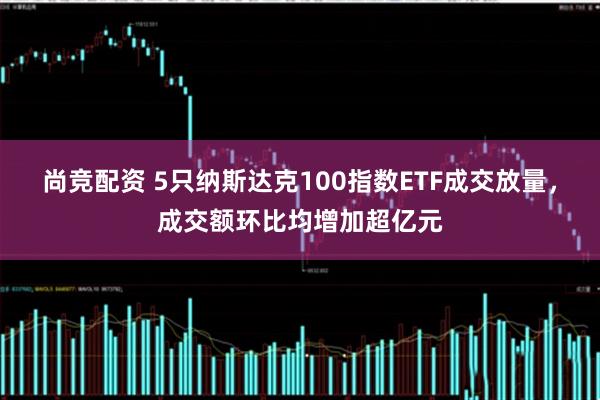 尚竞配资 5只纳斯达克100指数ETF成交放量,成交额环比均增加超亿元