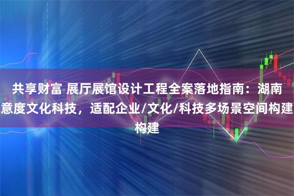 共享财富 展厅展馆设计工程全案落地指南：湖南意度文化科技，适配企业/文化/科技多场景空间构建