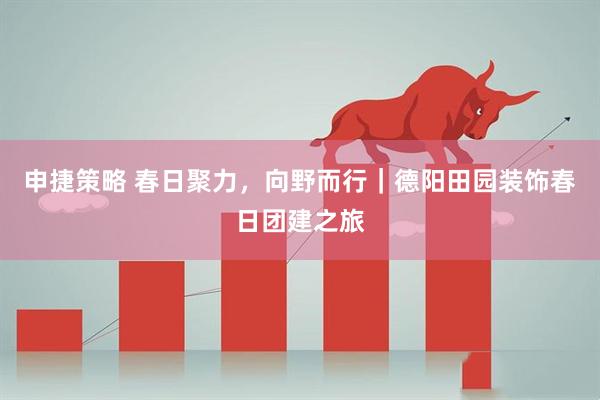申捷策略 春日聚力，向野而行｜德阳田园装饰春日团建之旅