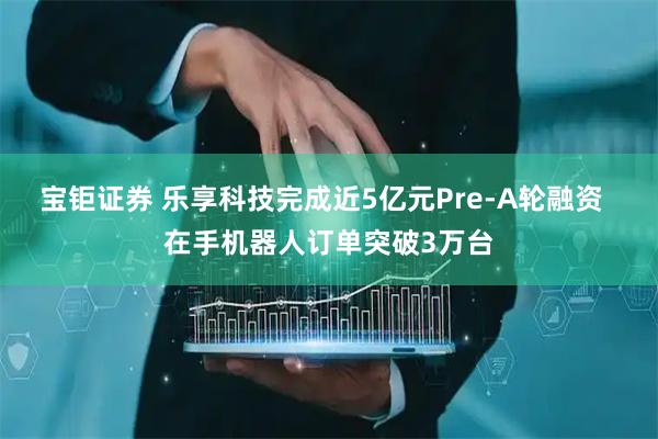 宝钜证券 乐享科技完成近5亿元Pre-A轮融资 在手机器人订单突破3万台