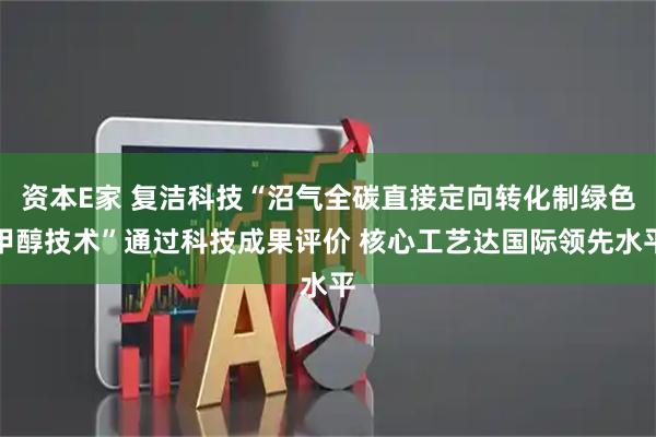 资本E家 复洁科技“沼气全碳直接定向转化制绿色甲醇技术”通过科技成果评价 核心工艺达国际领先水平