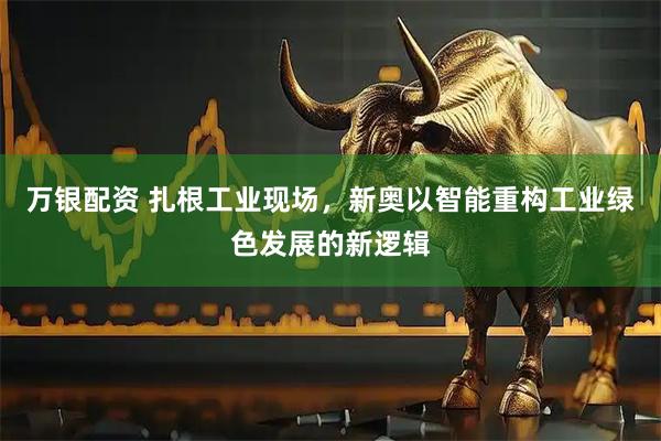 万银配资 扎根工业现场，新奥以智能重构工业绿色发展的新逻辑