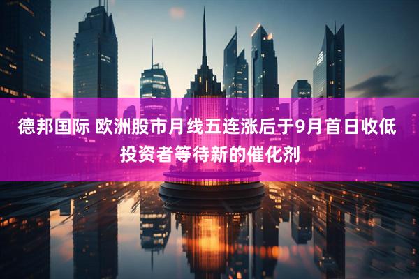 德邦国际 欧洲股市月线五连涨后于9月首日收低 投资者等待新的催化剂